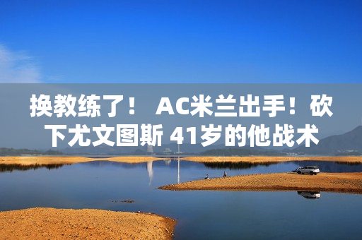 换教练了！ AC米兰出手！砍下尤文图斯 41岁的他战术全面 连续两个月意甲最佳