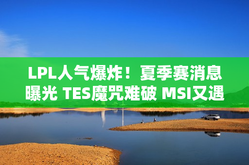 LPL人气爆炸！夏季赛消息曝光 TES魔咒难破 MSI又遇老对手