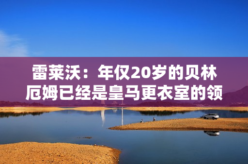 雷莱沃：年仅20岁的贝林厄姆已经是皇马更衣室的领袖之一