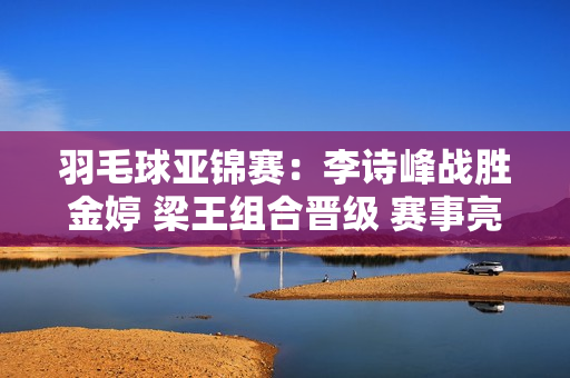 羽毛球亚锦赛：李诗峰战胜金婷 梁王组合晋级 赛事亮点多