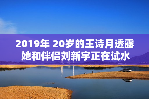 2019年 20岁的王诗月透露 她和伴侣刘新宇正在试水恋爱