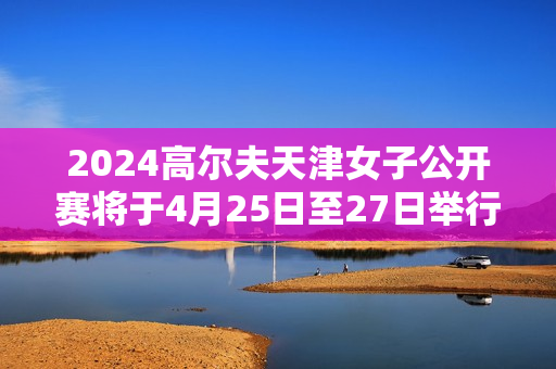 2024高尔夫天津女子公开赛将于4月25日至27日举行