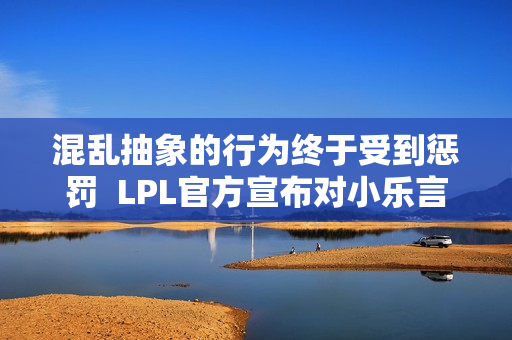 混乱抽象的行为终于受到惩罚  LPL官方宣布对小乐言停赛两场并罚款5万元