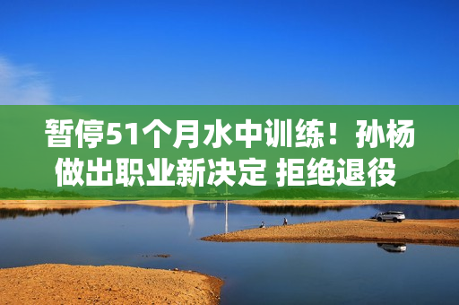 暂停51个月水中训练！孙杨做出职业新决定 拒绝退役 堪称游泳界的詹姆斯