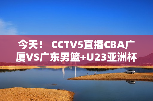 今天！ CCTV5直播CBA广厦VS广东男篮+U23亚洲杯 5+转会奥沙利文出战