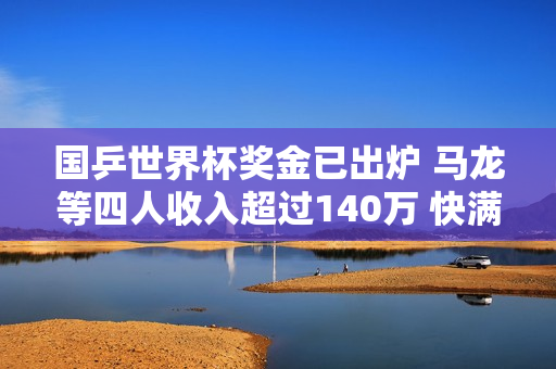 国乒世界杯奖金已出炉 马龙等四人收入超过140万 快满则收入5万元 下一届比赛的奖金将会更加丰厚