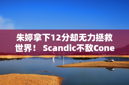 朱婷拿下12分却无力拯救世界！ Scandic不敌Cone 比赛以生死战告终！