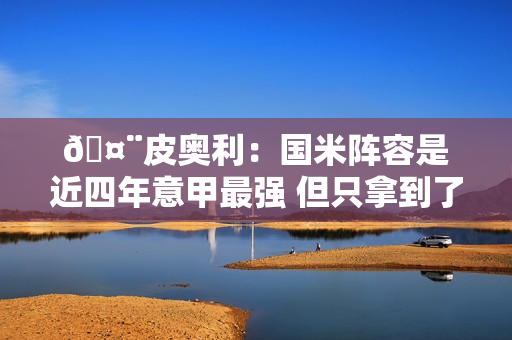 🤨皮奥利：国米阵容是近四年意甲最强 但只拿到了两次冠军