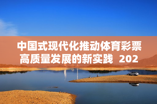 中国式现代化推动体育彩票高质量发展的新实践  2024年全国体育彩票工作会议召开