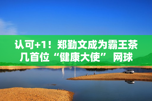 认可+1！郑勤文成为霸王茶几首位“健康大使” 网球金花商业价值高