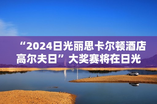 “2024日光丽思卡尔顿酒店高尔夫日”大奖赛将在日光乡村俱乐部正式拉开帷幕