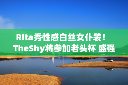 RIta秀性感白丝女仆装！ TheShy将参加老头杯 盛强哥公开回应内讧