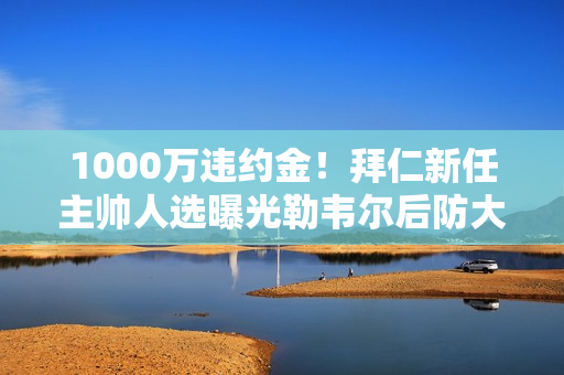 1000万违约金！拜仁新任主帅人选曝光勒韦尔后防大将有望加盟