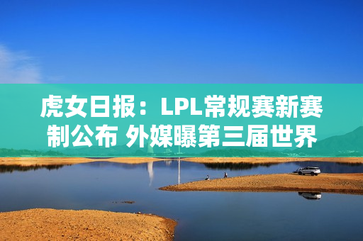 虎女日报：LPL常规赛新赛制公布 外媒曝第三届世界赛事消息