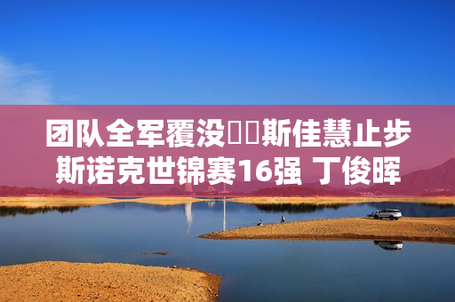 团队全军覆没️️斯佳慧止步斯诺克世锦赛16强 丁俊晖等四人首轮被淘汰