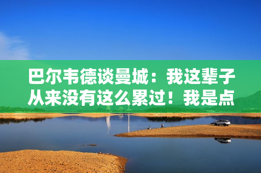 巴尔韦德谈曼城：我这辈子从来没有这么累过！我是点球手 但我再也受不了了