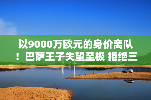 以9000万欧元的身价离队！巴萨王子失望至极 拒绝三倍加薪 却被束之高阁