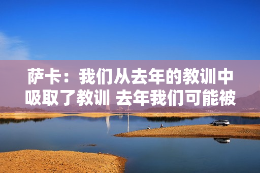 萨卡：我们从去年的教训中吸取了教训 去年我们可能被托特纳姆热刺打平