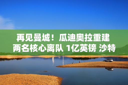 再见曼城！瓜迪奥拉重建 两名核心离队 1亿英镑 沙特报价德布劳内