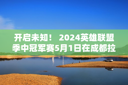 开启未知！ 2024英雄联盟季中冠军赛5月1日在成都拉开帷幕！