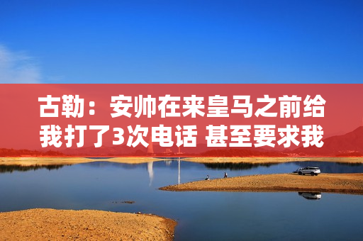 古勒：安帅在来皇马之前给我打了3次电话 甚至要求我同意加盟球队