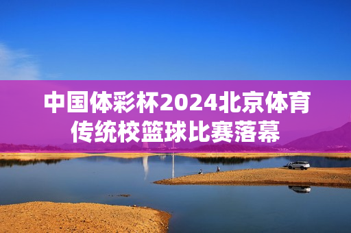 中国体彩杯2024北京体育传统校篮球比赛落幕