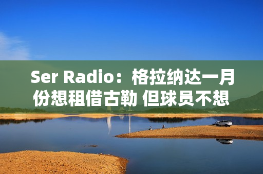 Ser Radio：格拉纳达一月份想租借古勒 但球员不想离开皇马