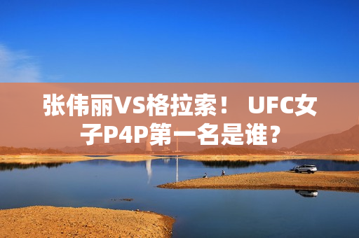 张伟丽VS格拉索！ UFC女子P4P第一名是谁？