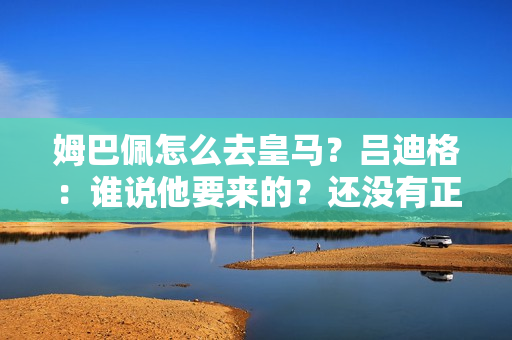 姆巴佩怎么去皇马？吕迪格：谁说他要来的？还没有正式上线