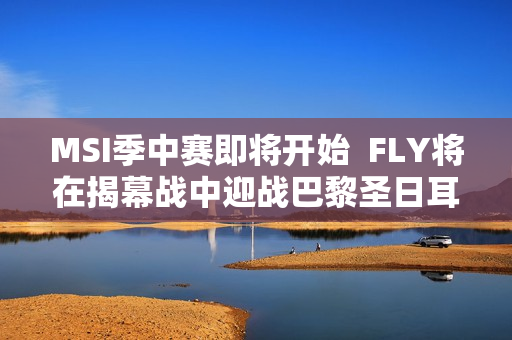 MSI季中赛即将开始  FLY将在揭幕战中迎战巴黎圣日耳曼  T1能否取得良好开局？