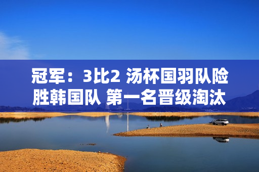 冠军：3比2 汤杯国羽队险胜韩国队 第一名晋级淘汰赛 男双全部失利成隐患