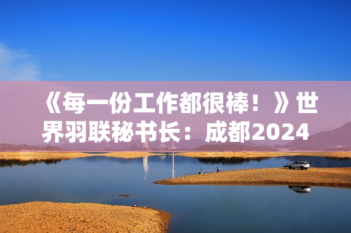 《每一份工作都很棒！》世界羽联秘书长：成都2024托马斯尤伯杯是呈现羽毛球赛事的最佳方式