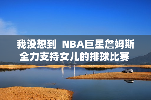 我没想到  NBA巨星詹姆斯全力支持女儿的排球比赛 朱婷就在她的名字里