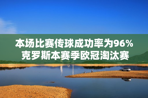 本场比赛传球成功率为96% 克罗斯本赛季欧冠淘汰赛5场比赛仅传球失误23次