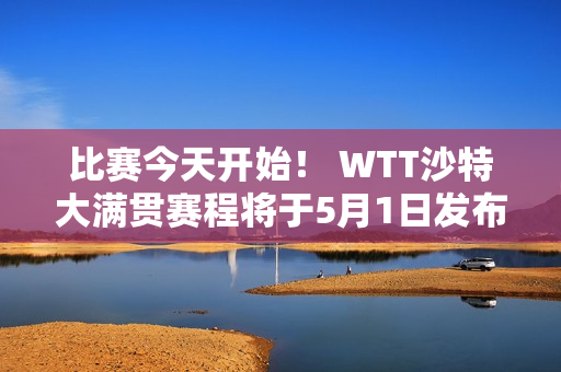 比赛今天开始！ WTT沙特大满贯赛程将于5月1日发布  12名国乒选手将直接进入正赛 印度女选手将参加资格赛