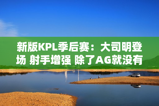 新版KPL季后赛：大司明登场 射手增强 除了AG就没有司空震了？