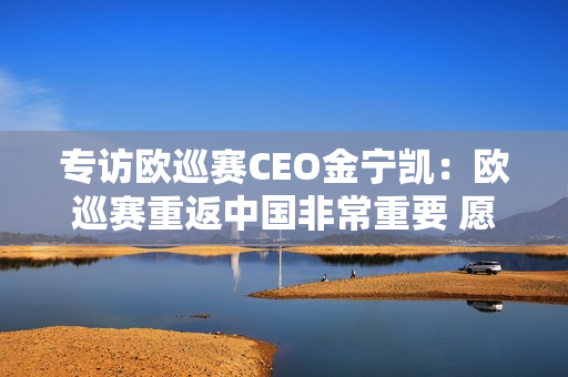 专访欧巡赛CEO金宁凯：欧巡赛重返中国非常重要 愿意与沃尔沃长期合作