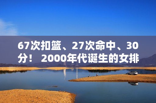 67次扣篮、27次命中、30分！ 2000年代诞生的女排突围世界冠军 火力全开瞄准巴黎