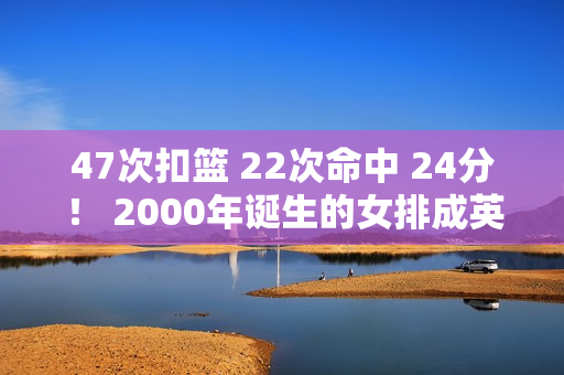 47次扣篮 22次命中 24分！ 2000年诞生的女排成英雄 龚翔宇最佳替补曝光