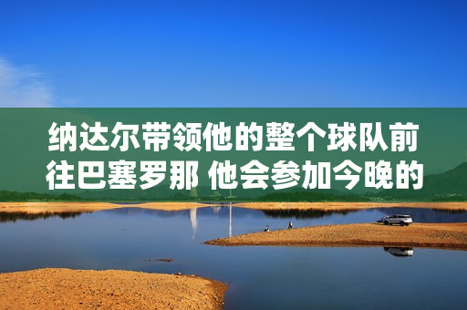 纳达尔带领他的整个球队前往巴塞罗那 他会参加今晚的抽签仪式 还是确认复出？