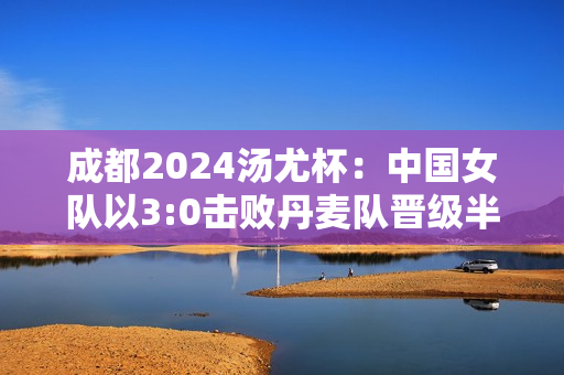 成都2024汤尤杯：中国女队以3:0击败丹麦队晋级半决赛 下轮对阵日本队