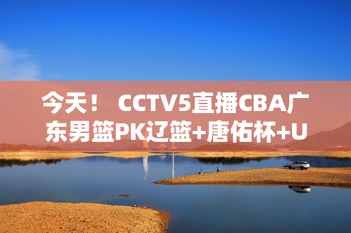 今天！ CCTV5直播CBA广东男篮PK辽篮+唐佑杯+U23亚洲杯 APP转村超