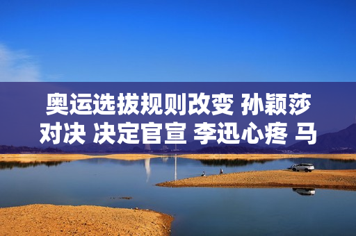 奥运选拔规则改变 孙颖莎对决 决定官宣 李迅心疼 马琳遗憾