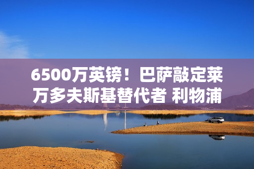 6500万英镑！巴萨敲定莱万多夫斯基替代者 利物浦锋线来了 没有克洛普不可能