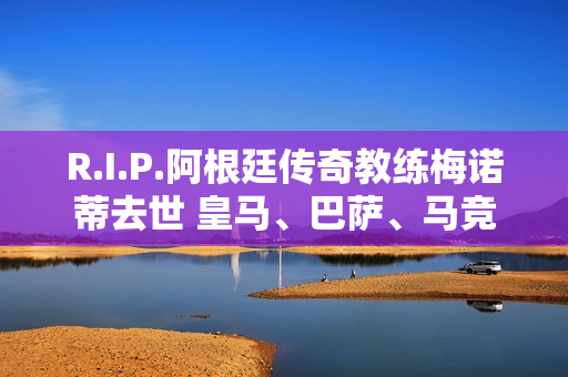 R.I.P.阿根廷传奇教练梅诺蒂去世 皇马、巴萨、马竞发唁电