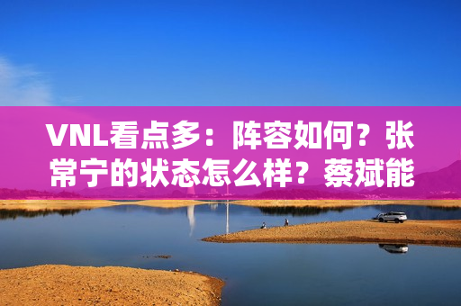 VNL看点多：阵容如何？张常宁的状态怎么样？蔡斌能否使用不同的阵容？