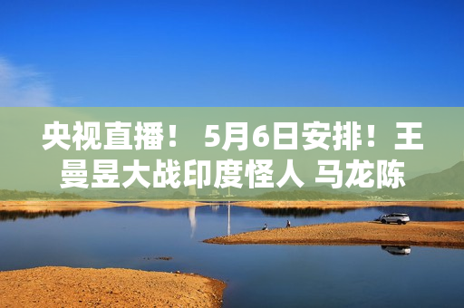 央视直播！ 5月6日安排！王曼昱大战印度怪人 马龙陈梦遭遇强敌 沙头首秀 国乒征战9场国外比赛