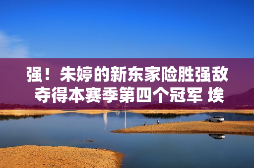 强！朱婷的新东家险胜强敌 夺得本赛季第四个冠军 埃戈努在猛烈的炮战中彻底溃败