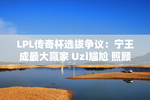 LPL传奇杯选拔争议：宁王成最大赢家 Uzi尴尬 照顾流量选手？