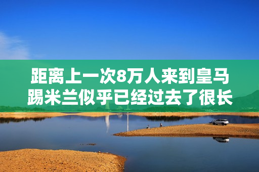 距离上一次8万人来到皇马踢米兰似乎已经过去了很长时间 当时克里斯蒂亚诺·罗纳尔多还在皇家马德里